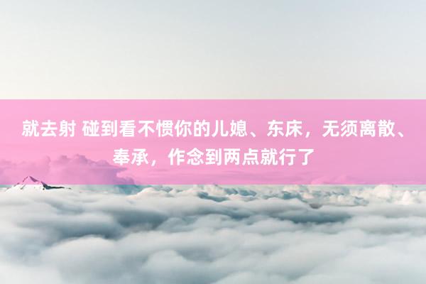 就去射 碰到看不惯你的儿媳、东床，无须离散、奉承，作念到两点就行了