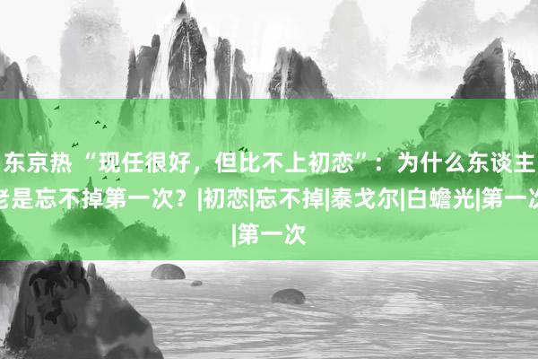 东京热 “现任很好，但比不上初恋”：为什么东谈主老是忘不掉第一次？|初恋|忘不掉|泰戈尔|白蟾光|第一次
