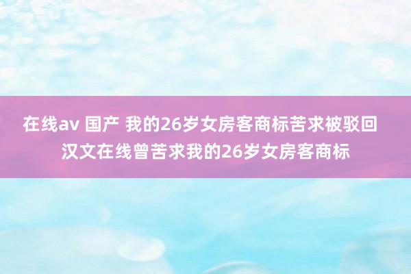 在线av 国产 我的26岁女房客商标苦求被驳回  汉文在线曾苦求我的26岁女房客商标