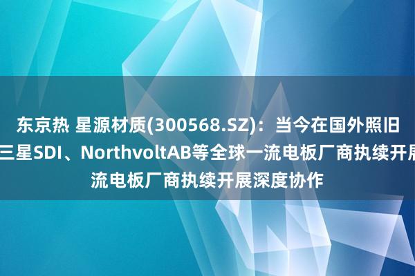 东京热 星源材质(300568.SZ)：当今在国外照旧与LGES、三星SDI、NorthvoltAB等全球一流电板厂商执续开展深度协作