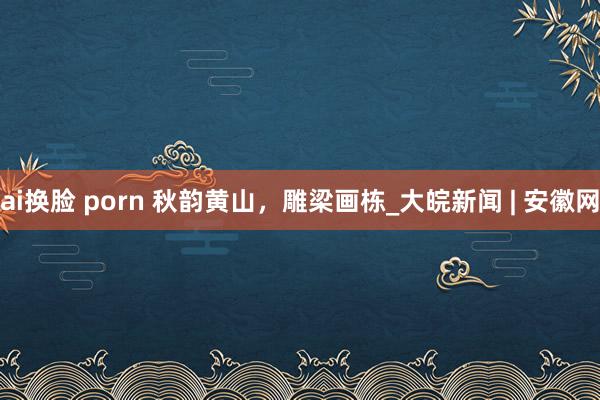 ai换脸 porn 秋韵黄山，雕梁画栋_大皖新闻 | 安徽网
