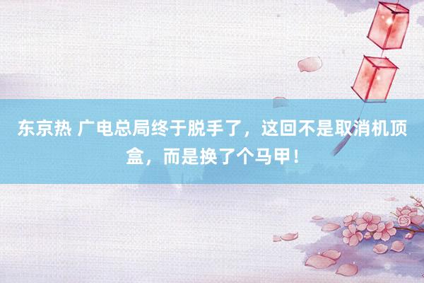东京热 广电总局终于脱手了，这回不是取消机顶盒，而是换了个马甲！