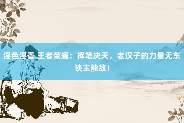 淫色淫香 王者荣耀：挥笔决天，老汉子的力量无东谈主能敌！