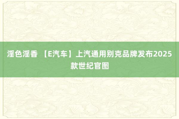 淫色淫香 【E汽车】上汽通用别克品牌发布2025款世纪官图