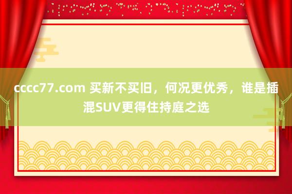 cccc77.com 买新不买旧，何况更优秀，谁是插混SUV更得住持庭之选