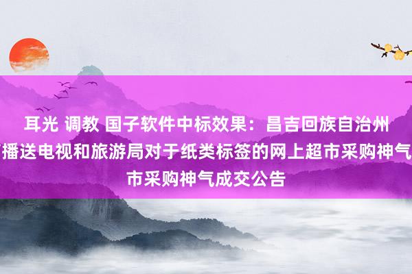 耳光 调教 国子软件中标效果：昌吉回族自治州文化体育播送电视和旅游局对于纸类标签的网上超市采购神气成交公告
