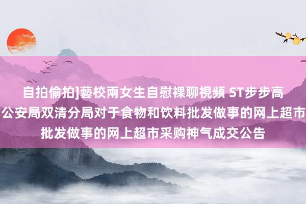 自拍偷拍]藝校兩女生自慰裸聊視頻 ST步步高中标效果：邵阳市公安局双清分局对于食物和饮料批发做事的网上超市采购神气成交公告