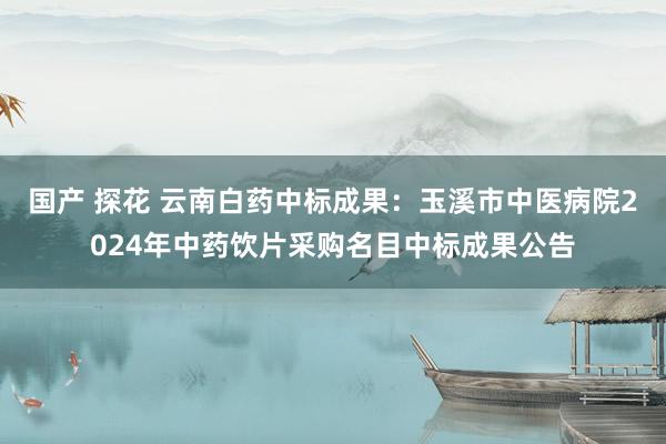 国产 探花 云南白药中标成果：玉溪市中医病院2024年中药饮片采购名目中标成果公告