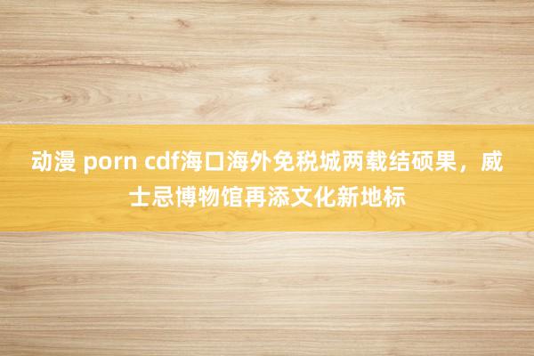 动漫 porn cdf海口海外免税城两载结硕果，威士忌博物馆再添文化新地标