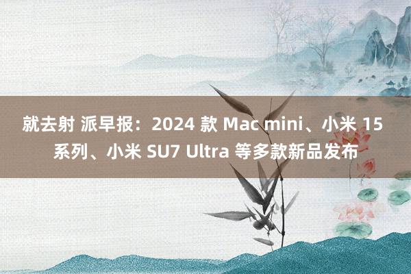 就去射 派早报：2024 款 Mac mini、小米 15 系列、小米 SU7 Ultra 等多款新品发布
