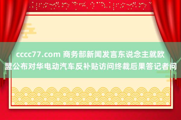 cccc77.com 商务部新闻发言东说念主就欧盟公布对华电动汽车反补贴访问终裁后果答记者问