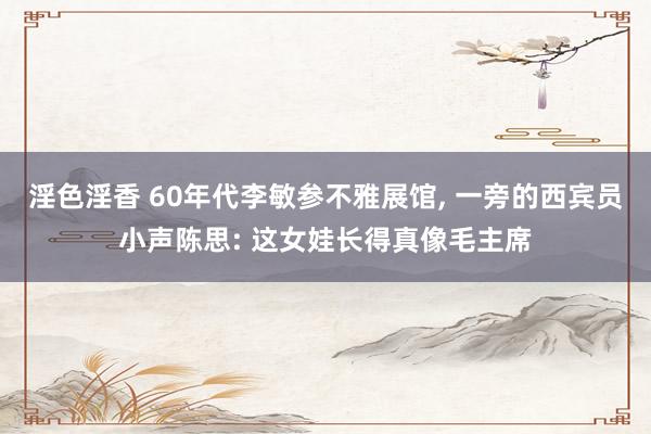淫色淫香 60年代李敏参不雅展馆， 一旁的西宾员小声陈思: 这女娃长得真像毛主席