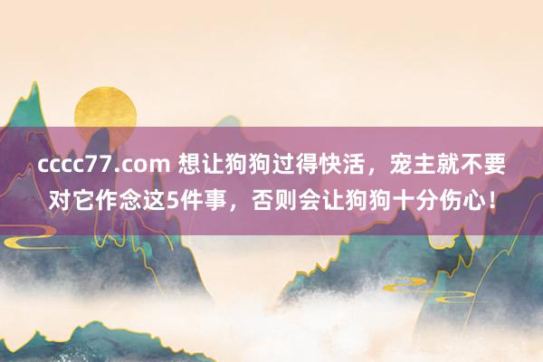 cccc77.com 想让狗狗过得快活，宠主就不要对它作念这5件事，否则会让狗狗十分伤心！