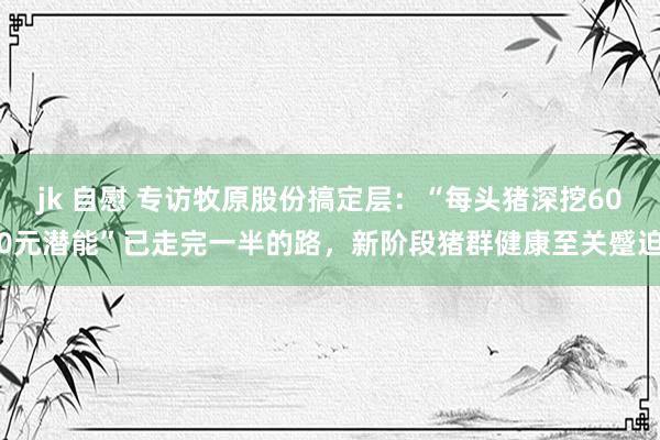 jk 自慰 专访牧原股份搞定层：“每头猪深挖600元潜能”已走完一半的路，新阶段猪群健康至关蹙迫