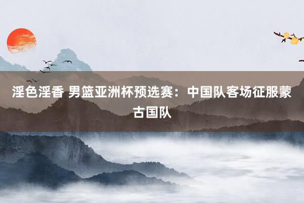 淫色淫香 男篮亚洲杯预选赛：中国队客场征服蒙古国队