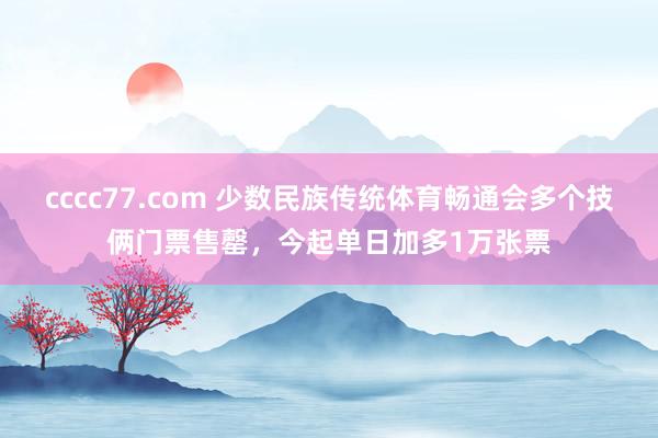 cccc77.com 少数民族传统体育畅通会多个技俩门票售罄，今起单日加多1万张票