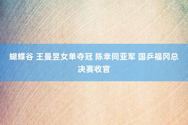 蝴蝶谷 王曼昱女单夺冠 陈幸同亚军 国乒福冈总决赛收官