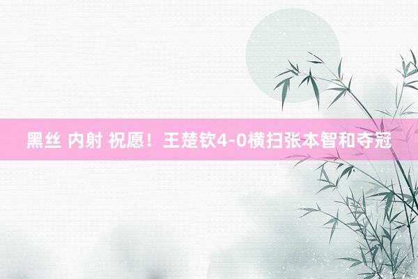 黑丝 内射 祝愿！王楚钦4-0横扫张本智和夺冠