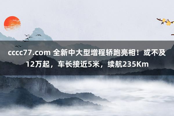 cccc77.com 全新中大型增程轿跑亮相！或不及12万起，车长接近5米，续航235Km