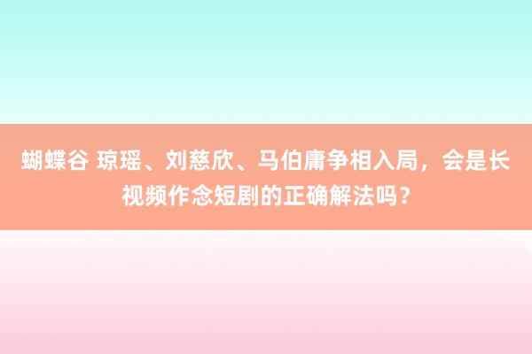 蝴蝶谷 琼瑶、刘慈欣、马伯庸争相入局，会是长视频作念短剧的正确解法吗？