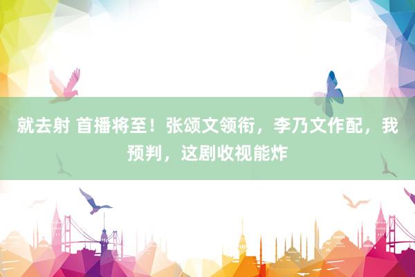 就去射 首播将至！张颂文领衔，李乃文作配，我预判，这剧收视能炸
