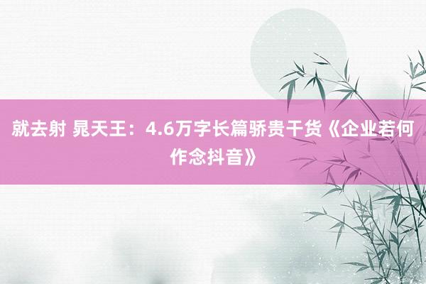 就去射 晁天王：4.6万字长篇骄贵干货《企业若何作念抖音》