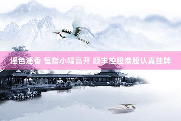 淫色淫香 恒指小幅高开 顺丰控股港股认真挂牌