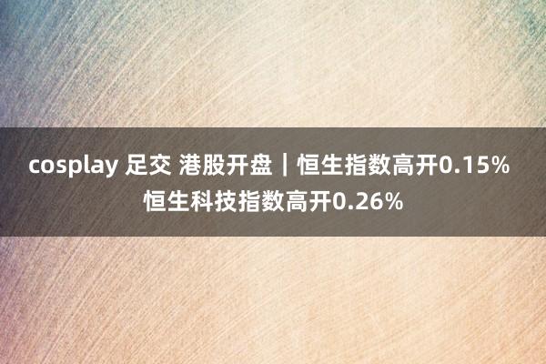 cosplay 足交 港股开盘｜恒生指数高开0.15% 恒生科技指数高开0.26%