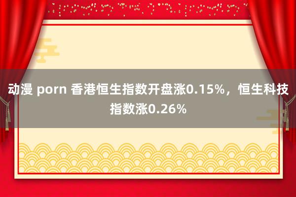 动漫 porn 香港恒生指数开盘涨0.15%，恒生科技指数涨0.26%