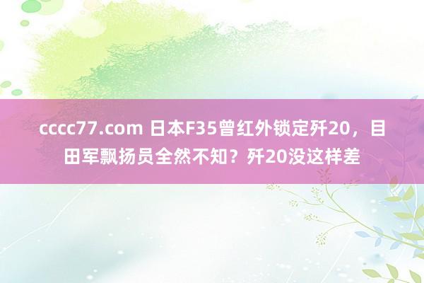 cccc77.com 日本F35曾红外锁定歼20，目田军飘扬员全然不知？歼20没这样差