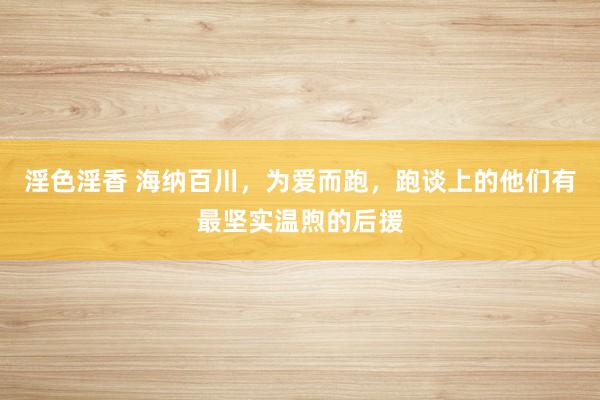 淫色淫香 海纳百川，为爱而跑，跑谈上的他们有最坚实温煦的后援