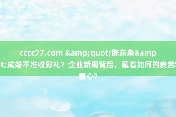 cccc77.com &quot;胖东来&quot;成婚不准收彩礼？企业新规背后，藏着如何的良苦精心?