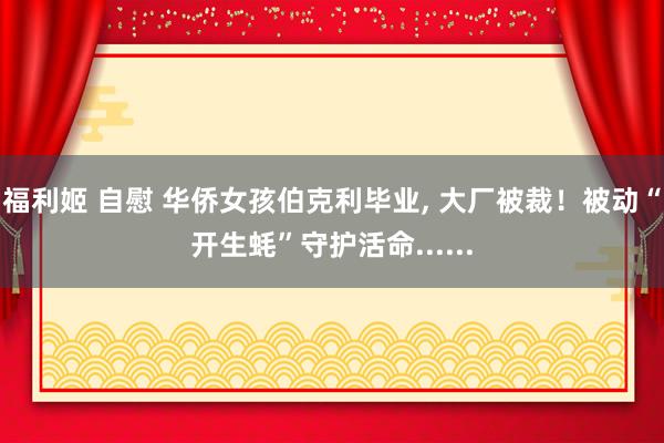 福利姬 自慰 华侨女孩伯克利毕业， 大厂被裁！被动“开生蚝”守护活命......