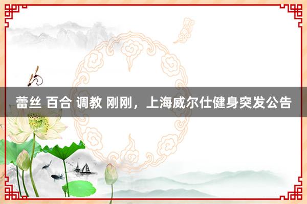 蕾丝 百合 调教 刚刚，上海威尔仕健身突发公告