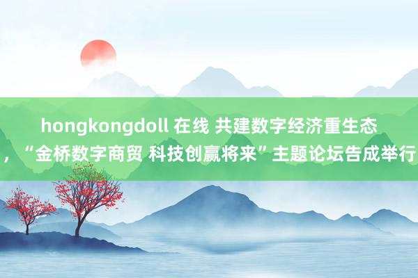 hongkongdoll 在线 共建数字经济重生态，“金桥数字商贸 科技创赢将来”主题论坛告成举行