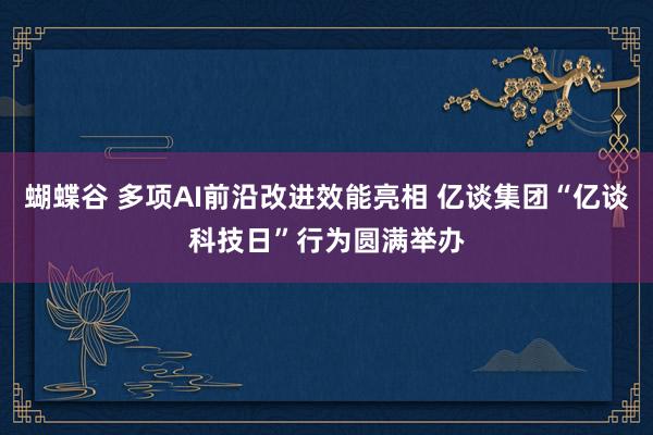 蝴蝶谷 多项AI前沿改进效能亮相 亿谈集团“亿谈科技日”行为圆满举办