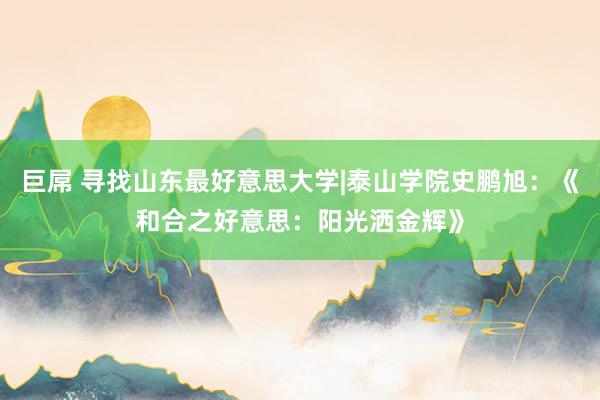 巨屌 寻找山东最好意思大学|泰山学院史鹏旭：《和合之好意思：阳光洒金辉》