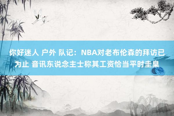 你好迷人 户外 队记：NBA对老布伦森的拜访已为止 音讯东说念主士称其工资恰当平时圭臬