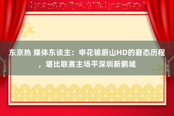 东京热 媒体东谈主：申花输蔚山HD的窘态历程，堪比联赛主场平深圳新鹏城
