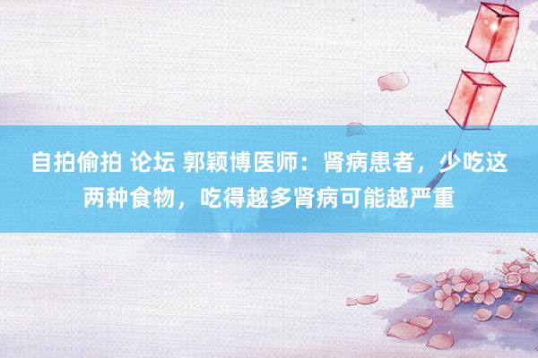 自拍偷拍 论坛 郭颖博医师：肾病患者，少吃这两种食物，吃得越多肾病可能越严重