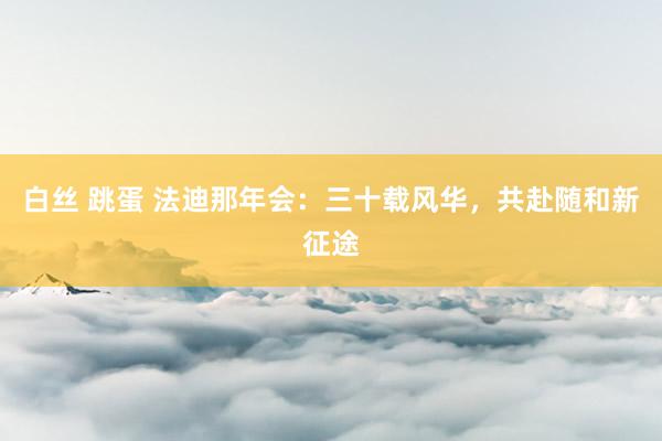 白丝 跳蛋 法迪那年会：三十载风华，共赴随和新征途