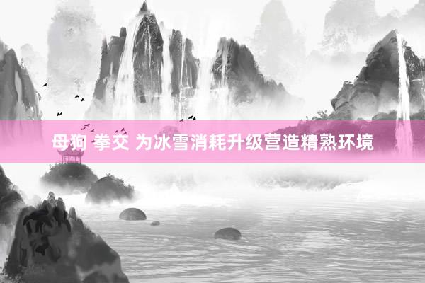 母狗 拳交 为冰雪消耗升级营造精熟环境