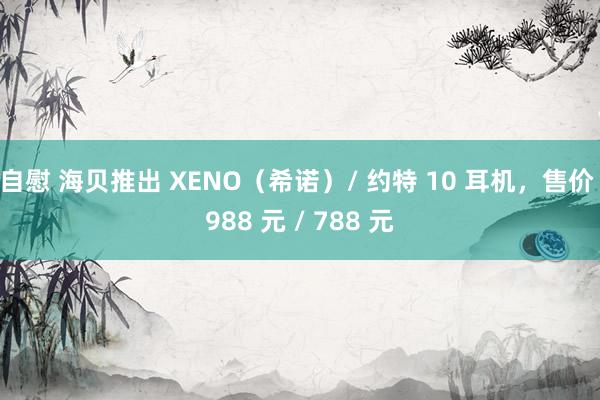 自慰 海贝推出 XENO（希诺）/ 约特 10 耳机，售价 988 元 / 788 元