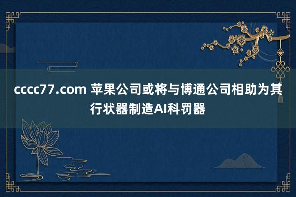 cccc77.com 苹果公司或将与博通公司相助为其行状器制造AI科罚器