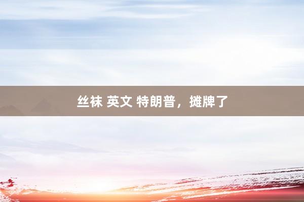 丝袜 英文 特朗普，摊牌了