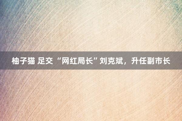 柚子猫 足交 “网红局长”刘克斌，升任副市长