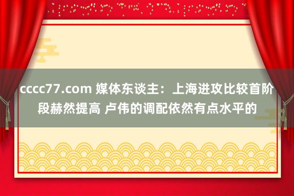 cccc77.com 媒体东谈主：上海进攻比较首阶段赫然提高 卢伟的调配依然有点水平的