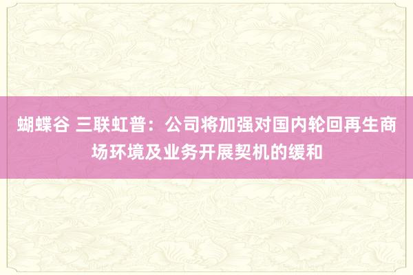 蝴蝶谷 三联虹普：公司将加强对国内轮回再生商场环境及业务开展契机的缓和