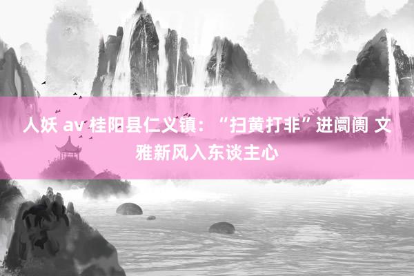 人妖 av 桂阳县仁义镇：“扫黄打非”进阛阓 文雅新风入东谈主心