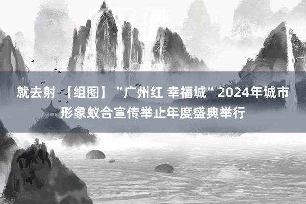 就去射 【组图】“广州红 幸福城”2024年城市形象蚁合宣传举止年度盛典举行